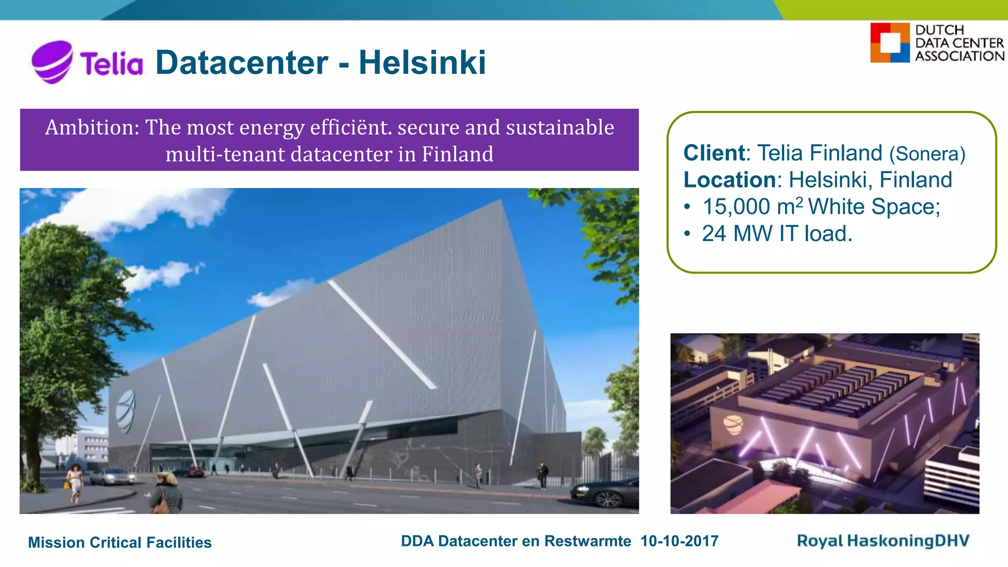 Mission Critical Facilities DDA Datacenter en Restwarmte 10-10-2017
Datacenter - Helsinki
Client: Telia Finland (Sonera)
Location: Helsinki, Finland
• 15,000 m2 White Space;
• 24 MW IT load.
Ambition: The most energy efficiënt. secure and sustainable
multi-tenant datacenter in Finland
 