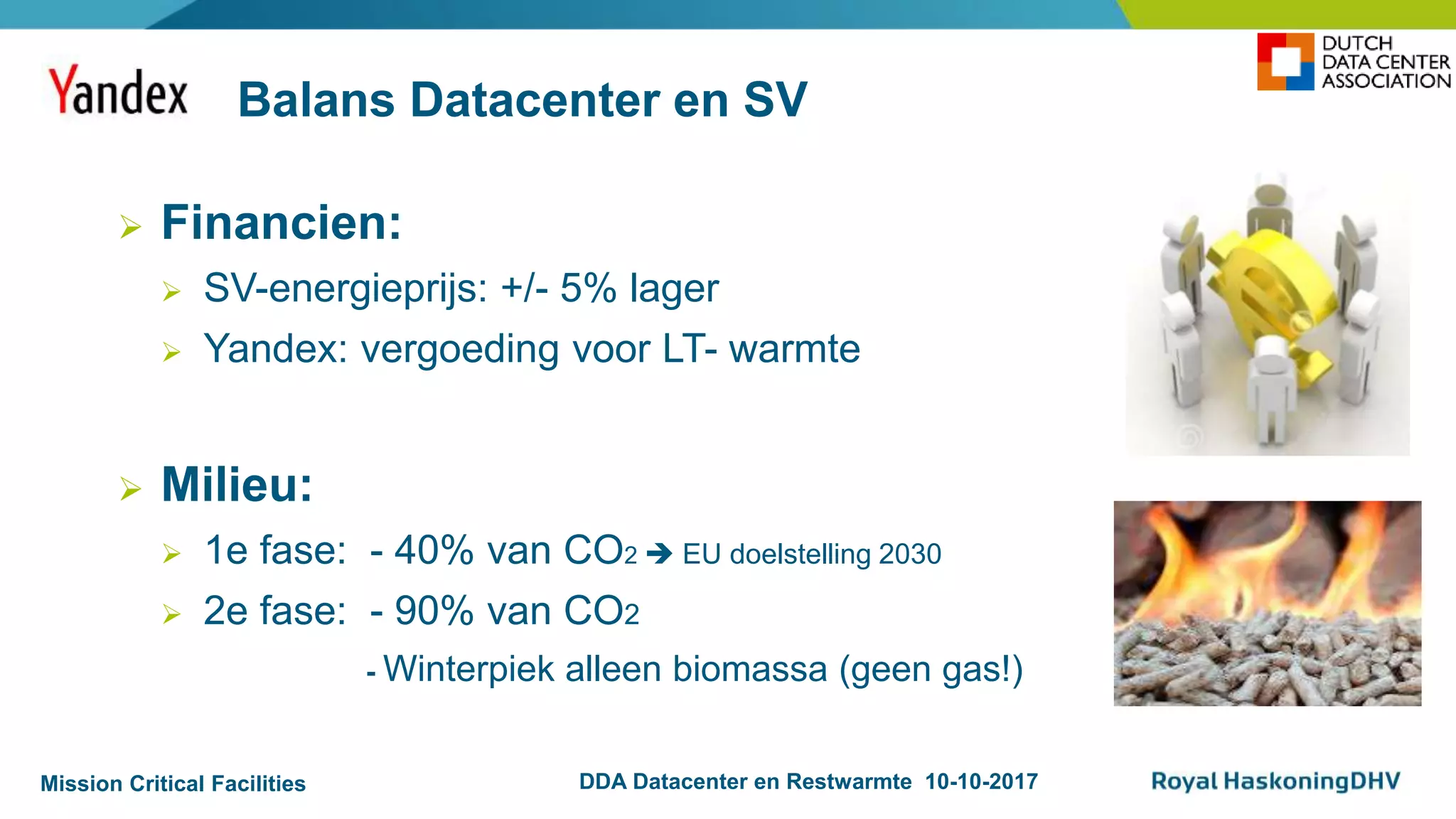 Mission Critical Facilities DDA Datacenter en Restwarmte 10-10-2017
 Financien:
 SV-energieprijs: +/- 5% lager
 Yandex: vergoeding voor LT- warmte
 Milieu:
 1e fase: - 40% van CO2  EU doelstelling 2030
 2e fase: - 90% van CO2
- Winterpiek alleen biomassa (geen gas!)
Balans Datacenter en SV
 
