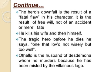 Continue…
The hero’s downfall is the result of a
“fatal flaw” in his character. it is the
result of free will, not of an accident
or mere fate
He kills his wife and then himself.
The tragic hero before he dies he
says, “one that lov’d not wisely but
too well”.
Othello is the husband of desdemona
whom he murders because he has
been misled by the villainous lago.
 