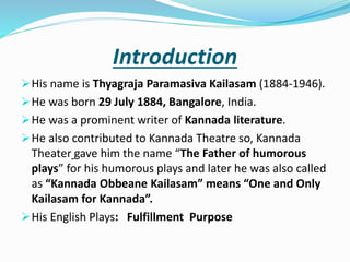 Introduction
His name is Thyagraja Paramasiva Kailasam (1884-1946).
He was born 29 July 1884, Bangalore, India.
He was a prominent writer of Kannada literature.
He also contributed to Kannada Theatre so, Kannada
Theater gave him the name “The Father of humorous
plays” for his humorous plays and later he was also called
as “Kannada Obbeane Kailasam” means “One and Only
Kailasam for Kannada”.
His English Plays: Fulfillment Purpose
 
