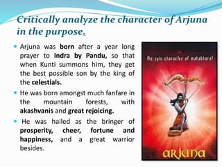 Critically analyze the character of Arjuna
in the purpose.
 Arjuna was born after a year long
prayer to Indra by Pandu, so that
when Kunti summons him, they get
the best possible son by the king of
the celestials.
 He was born amongst much fanfare in
the mountain forests, with
akashvanis and great rejoicing.
 He was hailed as the bringer of
prosperity, cheer, fortune and
happiness, and a great warrior
besides.
 