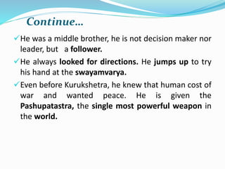 Continue…
He was a middle brother, he is not decision maker nor
leader, but a follower.
He always looked for directions. He jumps up to try
his hand at the swayamvarya.
Even before Kurukshetra, he knew that human cost of
war and wanted peace. He is given the
Pashupatastra, the single most powerful weapon in
the world.
 