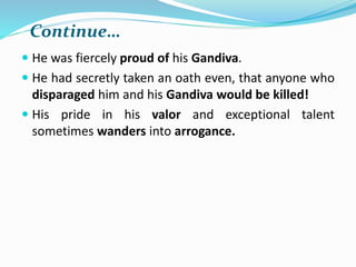Continue…
 He was fiercely proud of his Gandiva.
 He had secretly taken an oath even, that anyone who
disparaged him and his Gandiva would be killed!
 His pride in his valor and exceptional talent
sometimes wanders into arrogance.
 