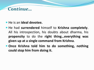 Continue…
 He is an ideal devotee.
 He had surrendered himself to Krishna completely.
All his introspection, his doubts about dharma, his
propensity to do the right thing…everything was
given up at a single command from Krishna.
 Once Krishna told him to do something, nothing
could stop him from doing it.
 