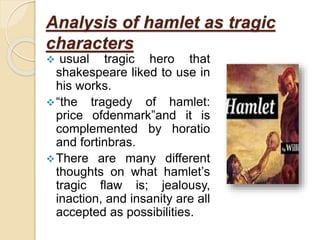 Analysis of hamlet as tragic
characters
 usual tragic hero that
shakespeare liked to use in
his works.
“the tragedy of hamlet:
price ofdenmark”and it is
complemented by horatio
and fortinbras.
There are many different
thoughts on what hamlet’s
tragic flaw is; jealousy,
inaction, and insanity are all
accepted as possibilities.
 