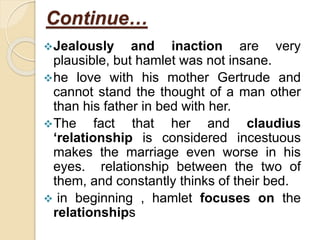 Continue…
Jealously and inaction are very
plausible, but hamlet was not insane.
he love with his mother Gertrude and
cannot stand the thought of a man other
than his father in bed with her.
The fact that her and claudius
‘relationship is considered incestuous
makes the marriage even worse in his
eyes. relationship between the two of
them, and constantly thinks of their bed.
 in beginning , hamlet focuses on the
relationships
 
