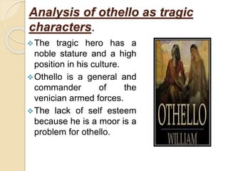 Analysis of othello as tragic
characters.
The tragic hero has a
noble stature and a high
position in his culture.
Othello is a general and
commander of the
venician armed forces.
The lack of self esteem
because he is a moor is a
problem for othello.
 