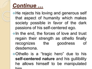 Continue …
He rejects his loving and generous self
that aspect of humanity which makes
society possible in favor of the dark
passions of his self-centered ego.
In the end, the forces of love and trust
regain their strength as othello finally
recognizes the goodness of
desdemona.
Othello is a “tragic hero” due to his
self-centered nature and his gullibility
he allows himself to be manipulated
 