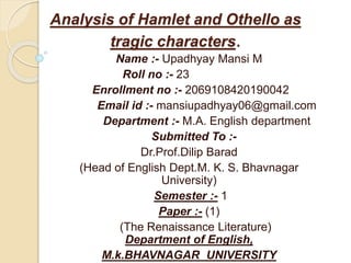 Analysis of Hamlet and Othello as
tragic characters.
Name :- Upadhyay Mansi M
Roll no :- 23
Enrollment no :- 2069108420190042
Email id :- mansiupadhyay06@gmail.com
Department :- M.A. English department
Submitted To :-
Dr.Prof.Dilip Barad
(Head of English Dept.M. K. S. Bhavnagar
University)
Semester :- 1
Paper :- (1)
(The Renaissance Literature)
Department of English,
M.k.BHAVNAGAR UNIVERSITY
 