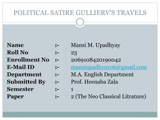 POLITICAL SATIRE GULLIERV’S TRAVELS
Name :- Mansi M. Upadhyay
Roll No :- 23
Enrollment No :- 2069108420190042
E-Mail ID :- mansiupadhyay06@gmail.com
Department :- M.A. English Department
Submitted By :- Prof. Heenaba Zala
Semester :- 1
Paper :- 2 (The Neo Classical Litrature)
 