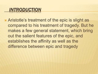 INTRODUCTION
 Aristotle’s treatment of the epic is slight as
compared to his treatment of tragedy. But he
makes a few general statement, which bring
out the salient features of the epic, and
establishes the affinity as well as the
difference between epic and tragedy
 
