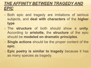 THE AFFINITY BETWEEN TRAGEDY AND
EPIC
 Both epic and tragedy are imitations of serious
subjects, and deal with characters of the higher
type
 The structure of both should show a unity.
According to aristotle, the structure of the epic
should be modeled on dramatic principles.
 Single actions should be the proper content of the
epic.
 Epic poetry is similar to tragedy because it has
as many species as tragedy.
 