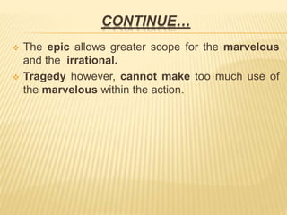 CONTINUE…
 The epic allows greater scope for the marvelous
and the irrational.
 Tragedy however, cannot make too much use of
the marvelous within the action.
 