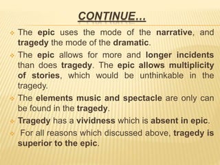 CONTINUE…
 The epic uses the mode of the narrative, and
tragedy the mode of the dramatic.
 The epic allows for more and longer incidents
than does tragedy. The epic allows multiplicity
of stories, which would be unthinkable in the
tragedy.
 The elements music and spectacle are only can
be found in the tragedy.
 Tragedy has a vividness which is absent in epic.
 For all reasons which discussed above, tragedy is
superior to the epic.
 