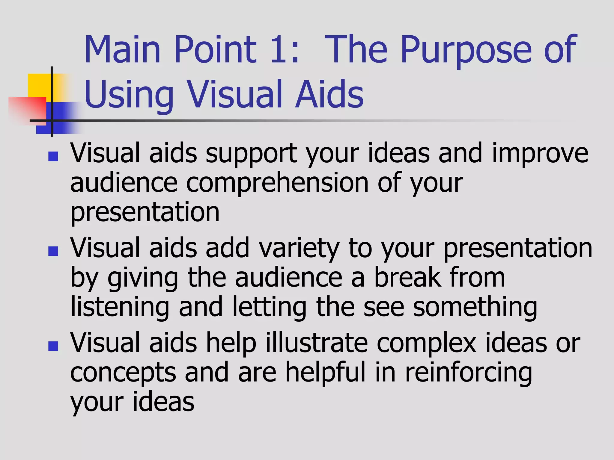 Main Point 1: The Purpose of
Using Visual Aids
 Visual aids support your ideas and improve
audience comprehension of your
presentation
 Visual aids add variety to your presentation
by giving the audience a break from
listening and letting the see something
 Visual aids help illustrate complex ideas or
concepts and are helpful in reinforcing
your ideas
 