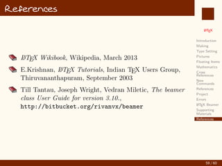 L
ATEX
Introduction
Making
Type Setting
Pictures
Floating Items
Mathematics
Cross
References
New
Commands
References
Project
Errors
L
ATEX Beamer
Boxes
Themes
Overlays
Transitions
Supporting
Materials
References
L
A
TEX Beamer
v Documentclass used for making Presentations
v documentclass{beamer}
v frame environment for slides
begin{frame}{Frame Title}
.
.
.
Contents...
.
.
.
end{frame}
Example: 14-beamer/01-Welcome.tex
50 / 60
:
 