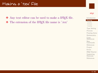 L
ATEX
Introduction
Making
Preamble
Attributes
Compiling
Type Setting
Pictures
Floating Items
Mathematics
Cross
References
New
Commands
References
Project
Errors
L
ATEX Beamer
Supporting
Materials
References
Making a ’.tex’ File
v Any text editor can be used to make a L
A
TEX file.
v The extension of the L
A
TEX file name is ’.tex’
9 / 60
:
 