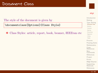 L
ATEX
Introduction
Making
Type Setting
Document Class
Sections
Contents
Spacing
Formatting
Alignment
Listing
Tables
Pictures
Floating Items
Mathematics
Cross
References
New
Commands
References
Project
Errors
L
ATEX Beamer
Supporting
Materials
References
Document Class
The style of the document is given by
documentclass[Options]{Class Style}
v Class Styles: article, report, book, beamer, IEEEtan etc
13 / 60
:
 