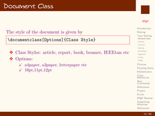 L
ATEX
Introduction
Making
Type Setting
Document Class
Sections
Contents
Spacing
Formatting
Alignment
Listing
Tables
Pictures
Floating Items
Mathematics
Cross
References
New
Commands
References
Project
Errors
L
ATEX Beamer
Supporting
Materials
References
Document Class
The style of the document is given by
documentclass[Options]{Class Style}
v Class Styles: article, report, book, beamer, IEEEtan etc
v Options:
X a4paper, a3paper, letterpaper etc
X 10pt,11pt,12pt
13 / 60
:
 