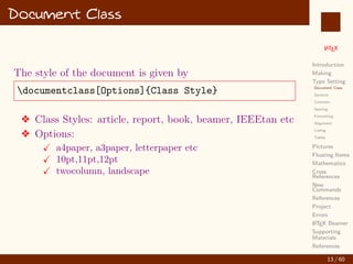 L
ATEX
Introduction
Making
Type Setting
Document Class
Sections
Contents
Spacing
Formatting
Alignment
Listing
Tables
Pictures
Floating Items
Mathematics
Cross
References
New
Commands
References
Project
Errors
L
ATEX Beamer
Supporting
Materials
References
Document Class
The style of the document is given by
documentclass[Options]{Class Style}
v Class Styles: article, report, book, beamer, IEEEtan etc
v Options:
X a4paper, a3paper, letterpaper etc
X 10pt,11pt,12pt
X twocolumn, landscape
13 / 60
:
 