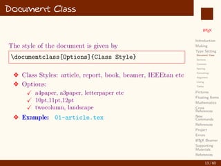 L
ATEX
Introduction
Making
Type Setting
Document Class
Sections
Contents
Spacing
Formatting
Alignment
Listing
Tables
Pictures
Floating Items
Mathematics
Cross
References
New
Commands
References
Project
Errors
L
ATEX Beamer
Supporting
Materials
References
Document Class
The style of the document is given by
documentclass[Options]{Class Style}
v Class Styles: article, report, book, beamer, IEEEtan etc
v Options:
X a4paper, a3paper, letterpaper etc
X 10pt,11pt,12pt
X twocolumn, landscape
v Example: 01-article.tex
13 / 60
:
 
