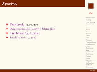 L
ATEX
Introduction
Making
Type Setting
Document Class
Sections
Contents
Spacing
Formatting
Alignment
Listing
Tables
Pictures
Floating Items
Mathematics
Cross
References
New
Commands
References
Project
Errors
L
ATEX Beamer
Supporting
Materials
References
Spacing
v Page break: newpage
v Para separation: Leave a blank line
v Line break: , [2cm]
v Small spaces: , (a a)
16 / 60
:
 
