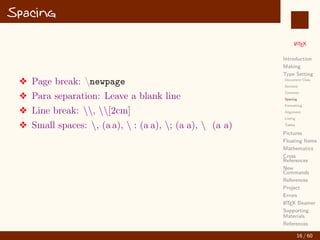 L
ATEX
Introduction
Making
Type Setting
Document Class
Sections
Contents
Spacing
Formatting
Alignment
Listing
Tables
Pictures
Floating Items
Mathematics
Cross
References
New
Commands
References
Project
Errors
L
ATEX Beamer
Supporting
Materials
References
Spacing
v Page break: newpage
v Para separation: Leave a blank line
v Line break: , [2cm]
v Small spaces: , (a a),  : (a a), ; (a a),  (a a)
16 / 60
:
 