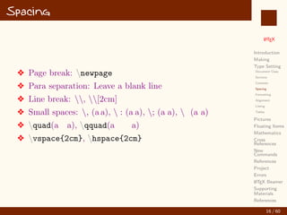 L
ATEX
Introduction
Making
Type Setting
Document Class
Sections
Contents
Spacing
Formatting
Alignment
Listing
Tables
Pictures
Floating Items
Mathematics
Cross
References
New
Commands
References
Project
Errors
L
ATEX Beamer
Supporting
Materials
References
Spacing
v Page break: newpage
v Para separation: Leave a blank line
v Line break: , [2cm]
v Small spaces: , (a a),  : (a a), ; (a a),  (a a)
v quad(a a), qquad(a a)
v vspace{2cm}, hspace{2cm}
16 / 60
:
 