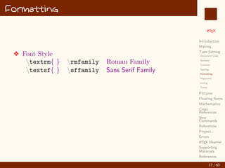 L
ATEX
Introduction
Making
Type Setting
Document Class
Sections
Contents
Spacing
Formatting
Alignment
Listing
Tables
Pictures
Floating Items
Mathematics
Cross
References
New
Commands
References
Project
Errors
L
ATEX Beamer
Supporting
Materials
References
Formatting
v Font Style
textrm{ } rmfamily Roman Family
textsf{ } sffamily Sans Serif Family
17 / 60
:
 