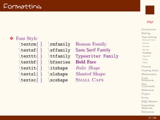 L
ATEX
Introduction
Making
Type Setting
Document Class
Sections
Contents
Spacing
Formatting
Alignment
Listing
Tables
Pictures
Floating Items
Mathematics
Cross
References
New
Commands
References
Project
Errors
L
ATEX Beamer
Supporting
Materials
References
Formatting
v Font Style
textrm{ } rmfamily Roman Family
textsf{ } sffamily Sans Serif Family
texttt{ } ttfamily Typewriter Family
textbf{ } bfseries Bold Face
textit{ } itshape Italic Shape
textsl{ } slshape Slanted Shape
textsc{ } scshape Small Caps
17 / 60
:
 