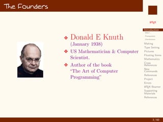 L
ATEX
Introduction
Why?...
Prerequisites
Distributions
Making
Type Setting
Pictures
Floating Items
Mathematics
Cross
References
New
Commands
References
Project
Errors
L
ATEX Beamer
Supporting
Materials
References
The Founders
v Donald E Knuth
(January 1938)
v US Mathematician  Computer
Scientist.
v Author of the book
“The Art of Computer
Programming”
3 / 60
:
 