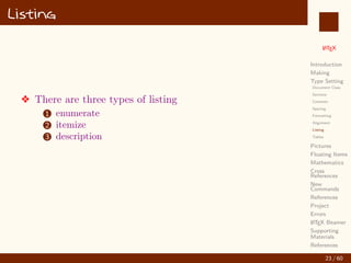 L
ATEX
Introduction
Making
Type Setting
Document Class
Sections
Contents
Spacing
Formatting
Alignment
Listing
Tables
Pictures
Floating Items
Mathematics
Cross
References
New
Commands
References
Project
Errors
L
ATEX Beamer
Supporting
Materials
References
Listing
v There are three types of listing
1 enumerate
2 itemize
3 description
23 / 60
:
 