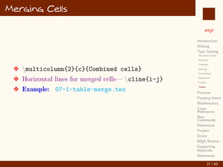 L
ATEX
Introduction
Making
Type Setting
Document Class
Sections
Contents
Spacing
Formatting
Alignment
Listing
Tables
Pictures
Floating Items
Mathematics
Cross
References
New
Commands
References
Project
Errors
L
ATEX Beamer
Supporting
Materials
References
Merging Cells
v multicolumn{2}{c}{Combined cells}
v Horizontal lines for merged cells— cline{i-j}
v Example: 07-1-table-merge.tex
27 / 60
:
 