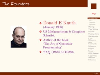 L
ATEX
Introduction
Why?...
Prerequisites
Distributions
Making
Type Setting
Pictures
Floating Items
Mathematics
Cross
References
New
Commands
References
Project
Errors
L
ATEX Beamer
Supporting
Materials
References
The Founders
v Donald E Knuth
(January 1938)
v US Mathematician  Computer
Scientist.
v Author of the book
“The Art of Computer
Programming”
v τχ (1978) 3.1415926
3 / 60
:
 