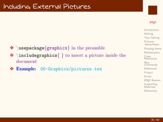 L
ATEX
Introduction
Making
Type Setting
Pictures
External Pictures
Floating Items
Mathematics
Cross
References
New
Commands
References
Project
Errors
L
ATEX Beamer
Supporting
Materials
References
Including External Pictures
v usepackage{graphicx} in the preamble
v includegraphics{ } to insert a picture inside the
document
v Example: 06-Graphics/pictures.tex
35 / 60
:
 