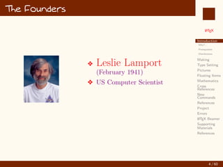 L
ATEX
Introduction
Why?...
Prerequisites
Distributions
Making
Type Setting
Pictures
Floating Items
Mathematics
Cross
References
New
Commands
References
Project
Errors
L
ATEX Beamer
Supporting
Materials
References
The Founders
v Leslie Lamport
(February 1941)
v US Computer Scientist
4 / 60
:
 