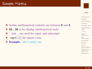 L
ATEX
Introduction
Making
Type Setting
Pictures
Floating Items
Mathematics
Math
Matrices
Cross
References
New
Commands
References
Project
Errors
L
ATEX Beamer
Supporting
Materials
References
Simple Maths
v In-line mathematical contents are between $ and $
v $$. . .$$ is for display mathematical style.
v ˆ and _ are used for super and subscripts
v sqrt[ ]{} for square roots
v Example: 08-1-math.tex
37 / 60
:
 