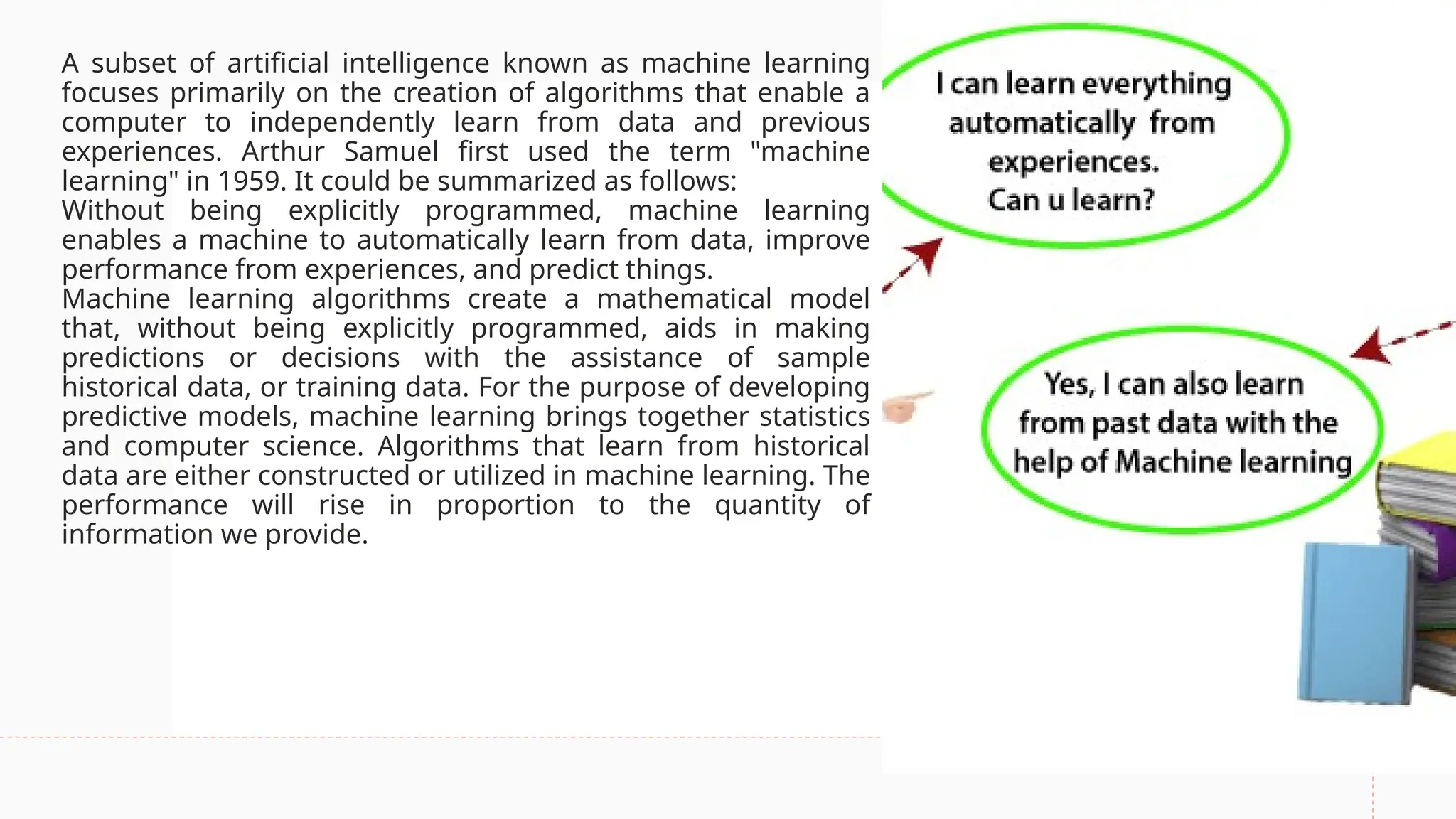 A subset of artificial intelligence known as machine learning
focuses primarily on the creation of algorithms that enable a
computer to independently learn from data and previous
experiences. Arthur Samuel first used the term "machine
learning" in 1959. It could be summarized as follows:
Without being explicitly programmed, machine learning
enables a machine to automatically learn from data, improve
performance from experiences, and predict things.
Machine learning algorithms create a mathematical model
that, without being explicitly programmed, aids in making
predictions or decisions with the assistance of sample
historical data, or training data. For the purpose of developing
predictive models, machine learning brings together statistics
and computer science. Algorithms that learn from historical
data are either constructed or utilized in machine learning. The
performance will rise in proportion to the quantity of
information we provide.
 