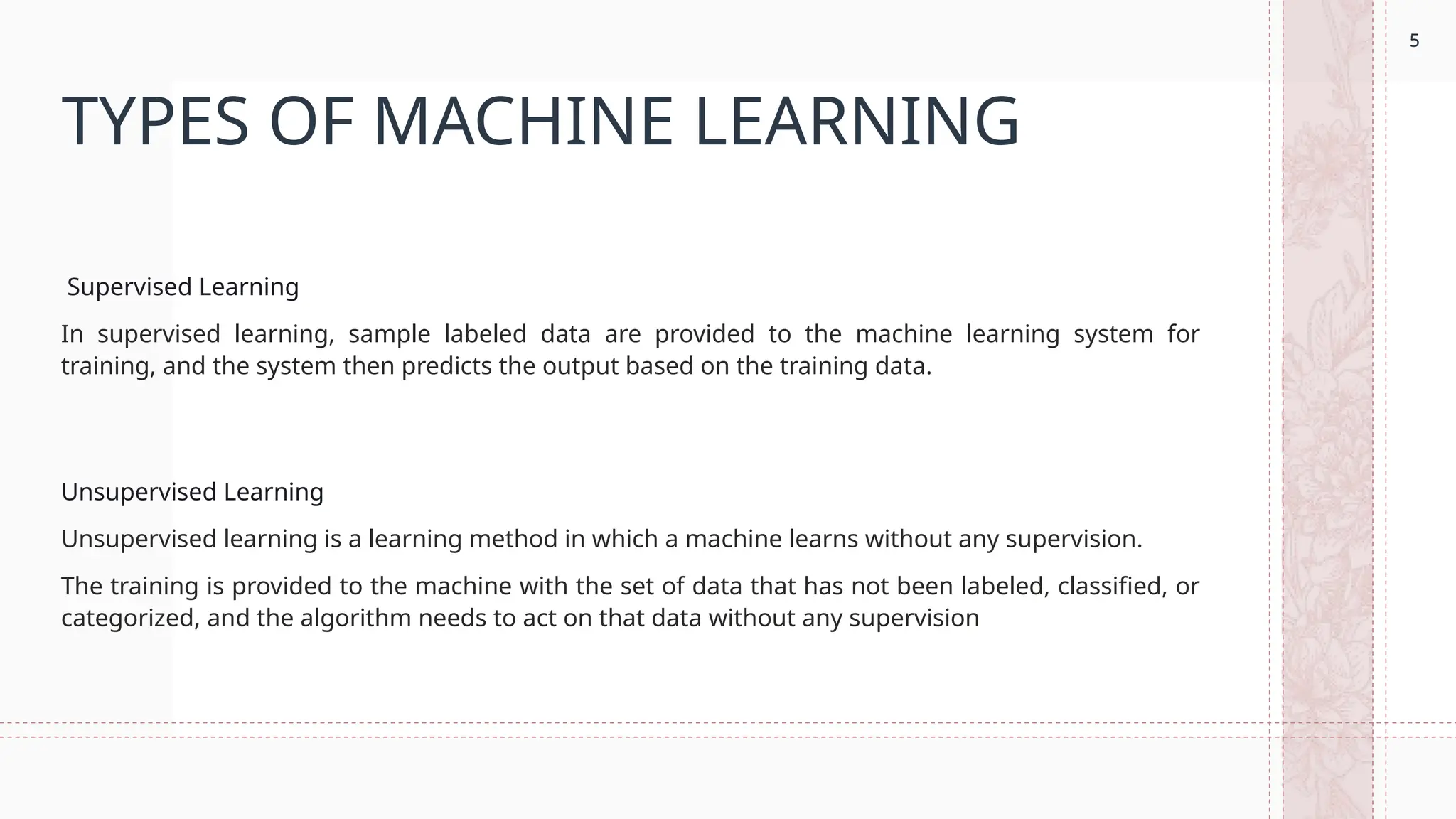 5
TYPES OF MACHINE LEARNING
Supervised Learning
In supervised learning, sample labeled data are provided to the machine learning system for
training, and the system then predicts the output based on the training data.
Unsupervised Learning
Unsupervised learning is a learning method in which a machine learns without any supervision.
The training is provided to the machine with the set of data that has not been labeled, classified, or
categorized, and the algorithm needs to act on that data without any supervision
5
 