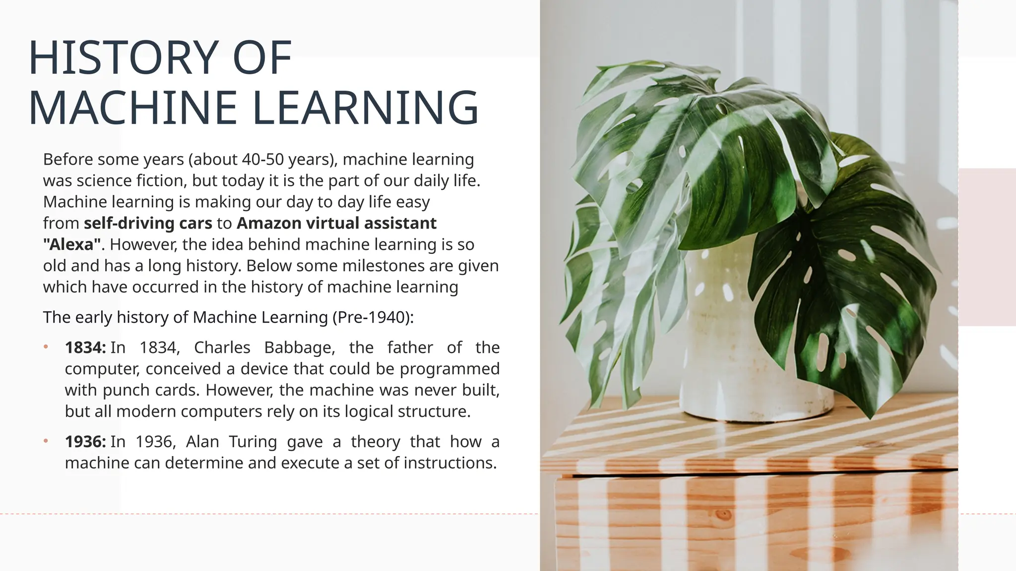 HISTORY OF
MACHINE LEARNING
Before some years (about 40-50 years), machine learning
was science fiction, but today it is the part of our daily life.
Machine learning is making our day to day life easy
from self-driving cars to Amazon virtual assistant
"Alexa". However, the idea behind machine learning is so
old and has a long history. Below some milestones are given
which have occurred in the history of machine learning
The early history of Machine Learning (Pre-1940):
• 1834: In 1834, Charles Babbage, the father of the
computer, conceived a device that could be programmed
with punch cards. However, the machine was never built,
but all modern computers rely on its logical structure.
• 1936: In 1936, Alan Turing gave a theory that how a
machine can determine and execute a set of instructions.
 