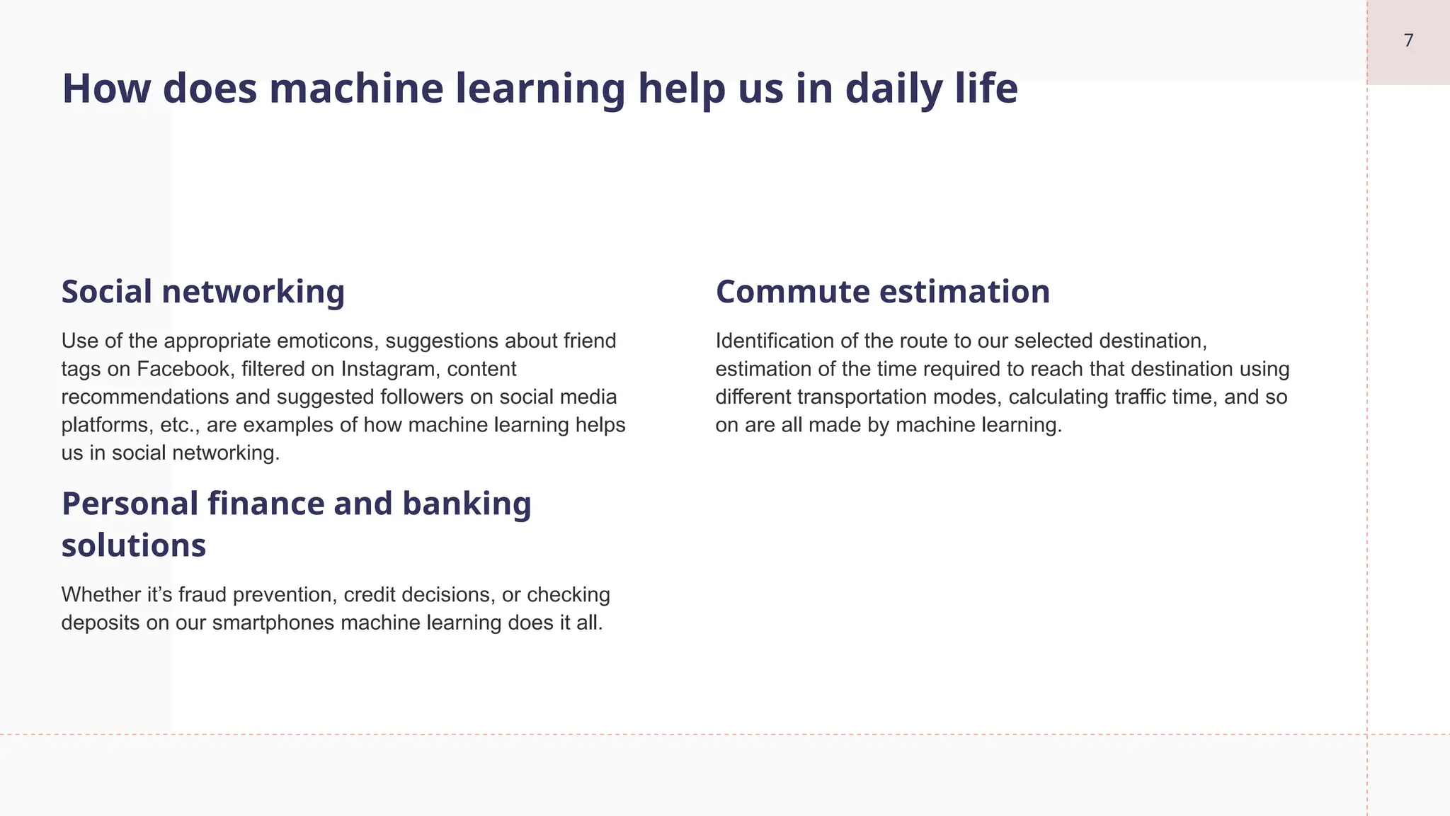 7
How does machine learning help us in daily life
Social networking
Use of the appropriate emoticons, suggestions about friend
tags on Facebook, filtered on Instagram, content
recommendations and suggested followers on social media
platforms, etc., are examples of how machine learning helps
us in social networking.
Personal finance and banking
solutions
Whether it’s fraud prevention, credit decisions, or checking
deposits on our smartphones machine learning does it all.
Commute estimation
Identification of the route to our selected destination,
estimation of the time required to reach that destination using
different transportation modes, calculating traffic time, and so
on are all made by machine learning.
 