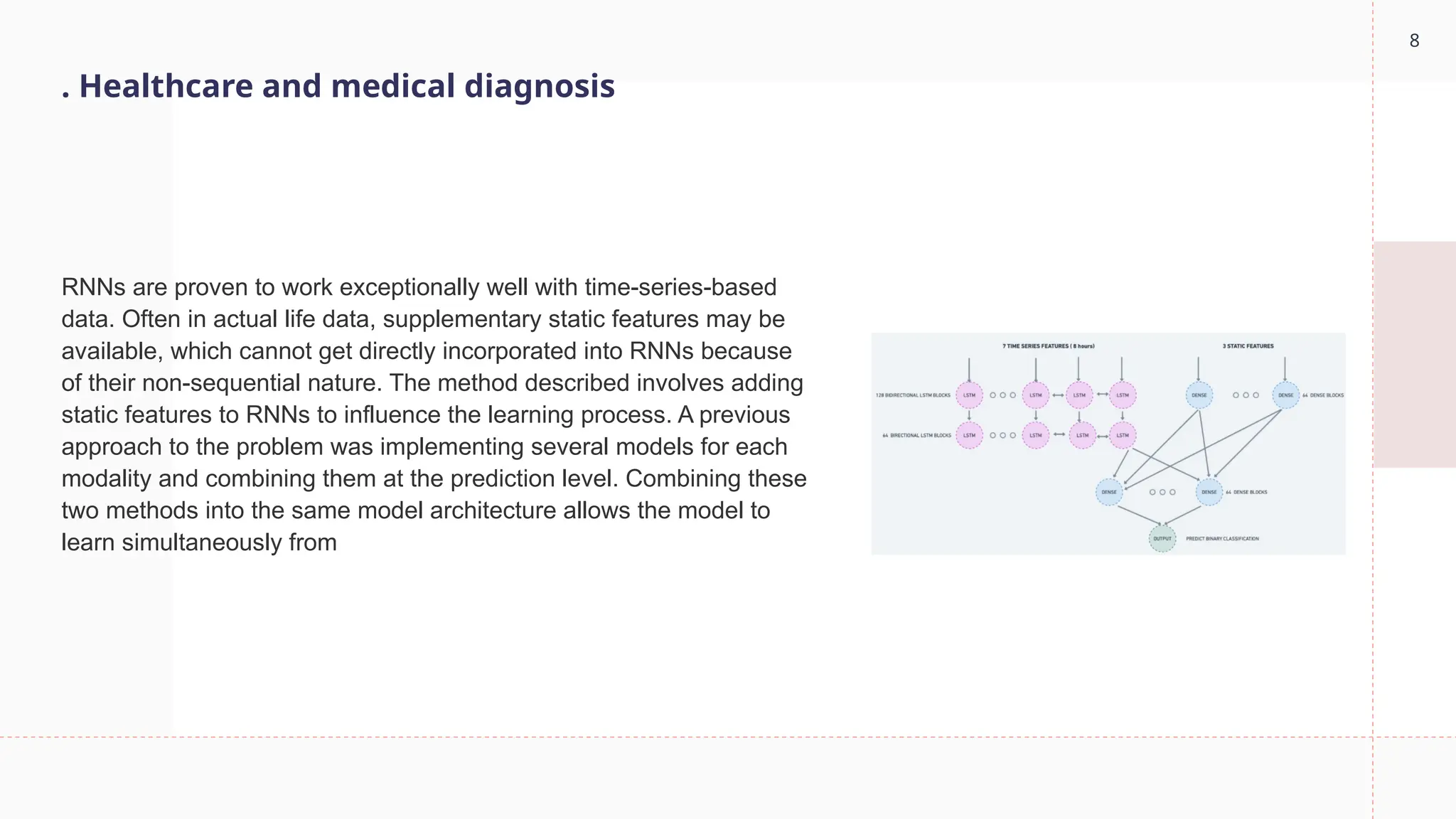 8
. Healthcare and medical diagnosis
RNNs are proven to work exceptionally well with time-series-based
data. Often in actual life data, supplementary static features may be
available, which cannot get directly incorporated into RNNs because
of their non-sequential nature. The method described involves adding
static features to RNNs to influence the learning process. A previous
approach to the problem was implementing several models for each
modality and combining them at the prediction level. Combining these
two methods into the same model architecture allows the model to
learn simultaneously from
 