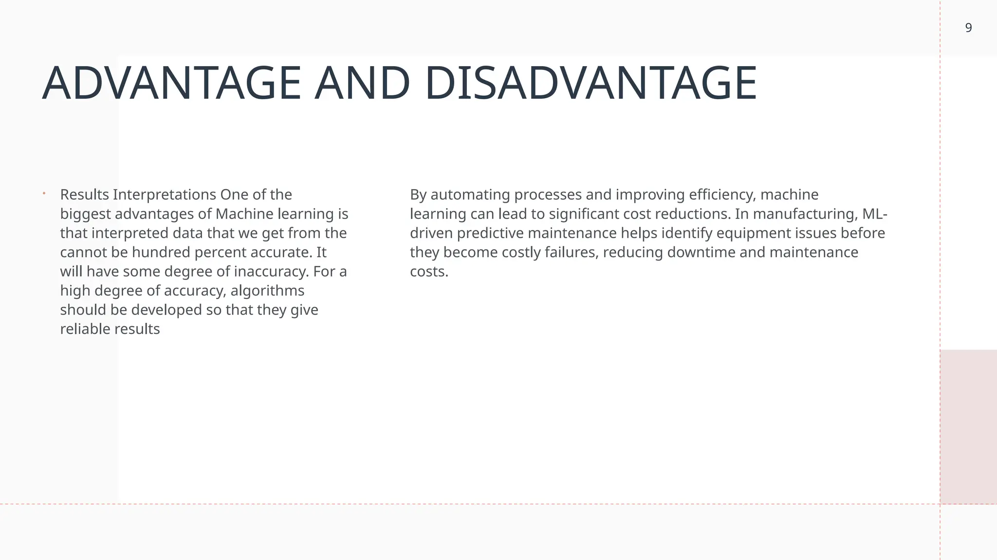 9
ADVANTAGE AND DISADVANTAGE
 Results Interpretations One of the
biggest advantages of Machine learning is
that interpreted data that we get from the
cannot be hundred percent accurate. It
will have some degree of inaccuracy. For a
high degree of accuracy, algorithms
should be developed so that they give
reliable results
By automating processes and improving efficiency, machine
learning can lead to significant cost reductions. In manufacturing, ML-
driven predictive maintenance helps identify equipment issues before
they become costly failures, reducing downtime and maintenance
costs.
 