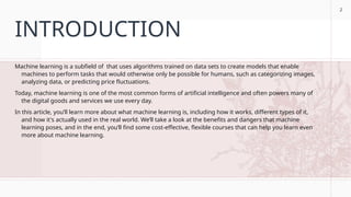 2
INTRODUCTION
Machine learning is a subfield of that uses algorithms trained on data sets to create models that enable
machines to perform tasks that would otherwise only be possible for humans, such as categorizing images,
analyzing data, or predicting price fluctuations.
Today, machine learning is one of the most common forms of artificial intelligence and often powers many of
the digital goods and services we use every day.
In this article, you’ll learn more about what machine learning is, including how it works, different types of it,
and how it's actually used in the real world. We’ll take a look at the benefits and dangers that machine
learning poses, and in the end, you’ll find some cost-effective, flexible courses that can help you learn even
more about machine learning.
2
 