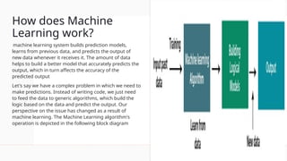 How does Machine
Learning work?
machine learning system builds prediction models,
learns from previous data, and predicts the output of
new data whenever it receives it. The amount of data
helps to build a better model that accurately predicts the
output, which in turn affects the accuracy of the
predicted output
Let's say we have a complex problem in which we need to
make predictions. Instead of writing code, we just need
to feed the data to generic algorithms, which build the
logic based on the data and predict the output. Our
perspective on the issue has changed as a result of
machine learning. The Machine Learning algorithm's
operation is depicted in the following block diagram
 