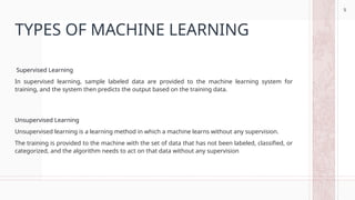 5
TYPES OF MACHINE LEARNING
Supervised Learning
In supervised learning, sample labeled data are provided to the machine learning system for
training, and the system then predicts the output based on the training data.
Unsupervised Learning
Unsupervised learning is a learning method in which a machine learns without any supervision.
The training is provided to the machine with the set of data that has not been labeled, classified, or
categorized, and the algorithm needs to act on that data without any supervision
5
 