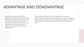 9
ADVANTAGE AND DISADVANTAGE
 Results Interpretations One of the
biggest advantages of Machine learning is
that interpreted data that we get from the
cannot be hundred percent accurate. It
will have some degree of inaccuracy. For a
high degree of accuracy, algorithms
should be developed so that they give
reliable results
By automating processes and improving efficiency, machine
learning can lead to significant cost reductions. In manufacturing, ML-
driven predictive maintenance helps identify equipment issues before
they become costly failures, reducing downtime and maintenance
costs.
 