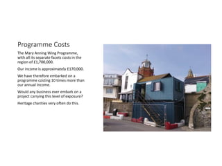 Programme Costs
The Mary Anning Wing Programme,
with all its separate facets costs in the
region of ?1,700,000.
Our income is approximately ?170,000.
We have therefore embarked on a
programme costing 10 times more than
our annual income.
Would any business ever embark on a
project carrying this level of exposure?
Heritage charities very often do this.
 