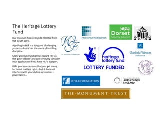 The Heritage Lottery
Fund
Our museum has received ?798,000 from
HLF South West.
Applying to HLF is a long and challenging
process C but it has the merit of instilling
discipline.
Many grant giving charities regard HLF as
the gate-keeper and will seriously consider
your application if you have HLFs support.
HLFs processes ensure that you get many
technical matters right C but it does not
interfere with your duties as trustees C
governance
 