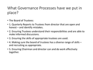 What Governance Processes have we put in
place?
? The Board of Trustees:
? 1. Quarterly Reports to Trustees from director that are open and
honest C and identify mistakes.
? 2. Ensuring Trustees understand their responsibilities and are able to
make informed discussions.
? 3. Ensuring the skills of appropriate trustees are used.
? 4. Making sure the board of trustees has a diverse range of skills C
and recruiting as appropriate.
? 5. Ensuring Chairman and director can and do work effectively
together.
 